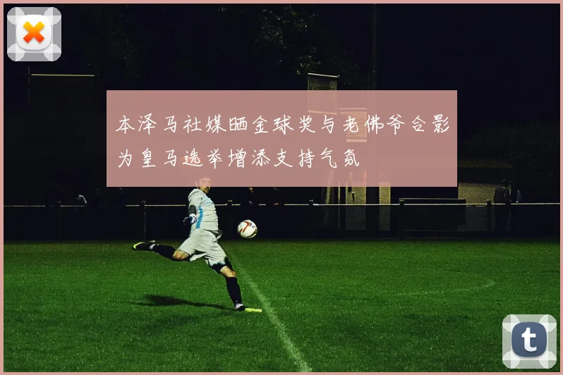 本泽马社媒晒金球奖与老佛爷合影为皇马选举增添支持气氛