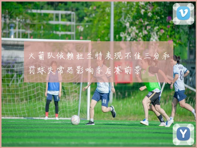 火箭队依赖杜兰特表现不佳三分和罚球失常恐影响季后赛前景
