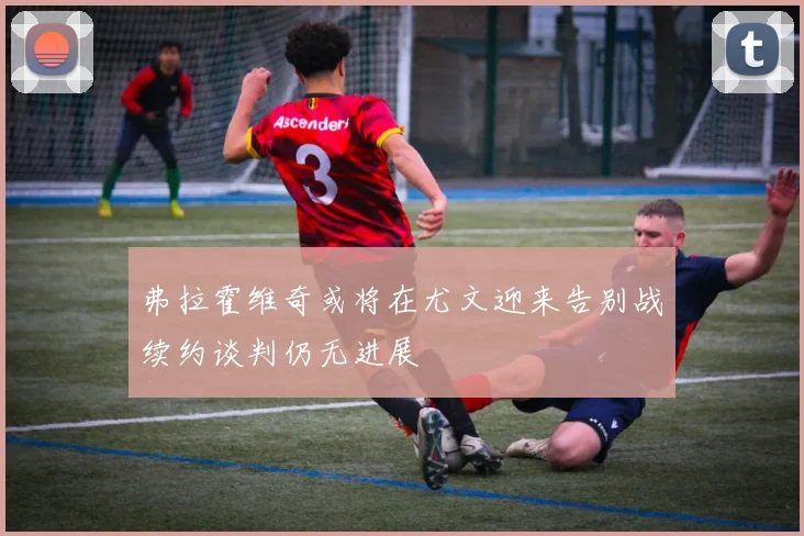 弗拉霍维奇或将在尤文迎来告别战续约谈判仍无进展