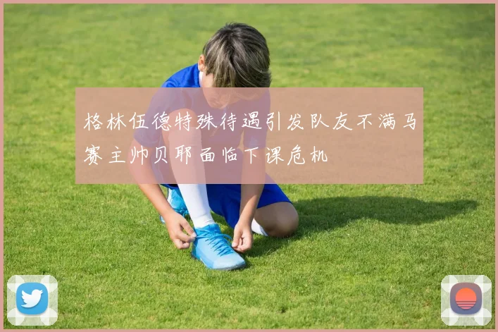 格林伍德特殊待遇引发队友不满马赛主帅贝耶面临下课危机