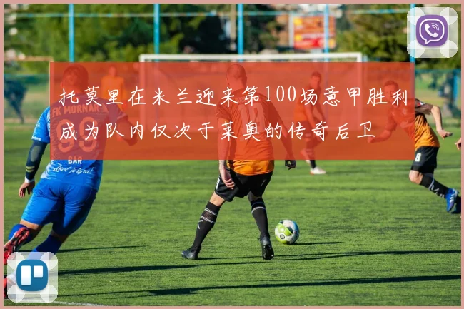 托莫里在米兰迎来第100场意甲胜利成为队内仅次于莱奥的传奇后卫