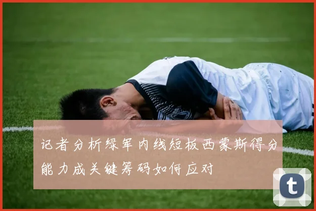 记者分析绿军内线短板西蒙斯得分能力成关键筹码如何应对
