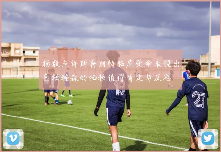 杨毅点评斯普利特临危受命表现出色杨瀚森的牺牲值得肯定与反思