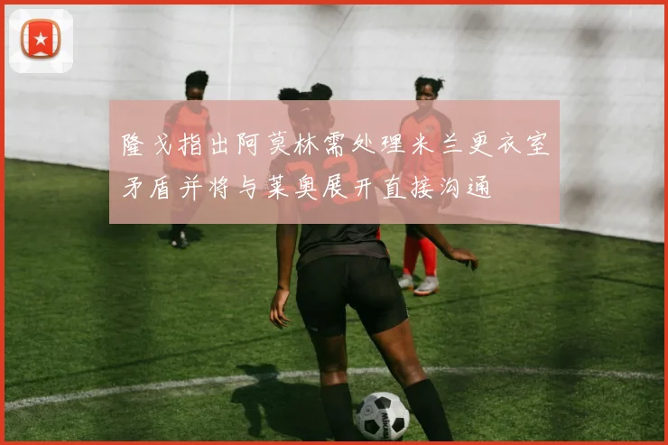 隆戈指出阿莫林需处理米兰更衣室矛盾并将与莱奥展开直接沟通