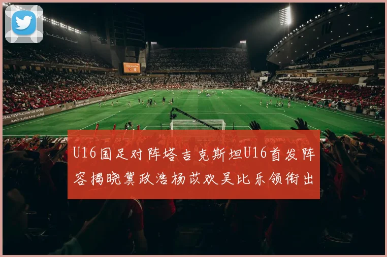 U16国足对阵塔吉克斯坦U16首发阵容揭晓冀政浩杨苡欢吴比乐领衔出战