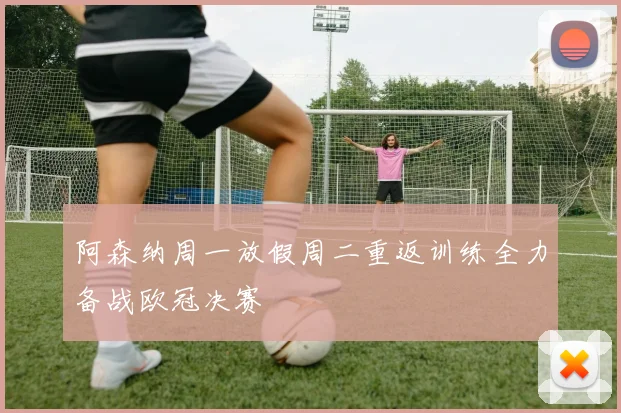 阿森纳周一放假周二重返训练全力备战欧冠决赛