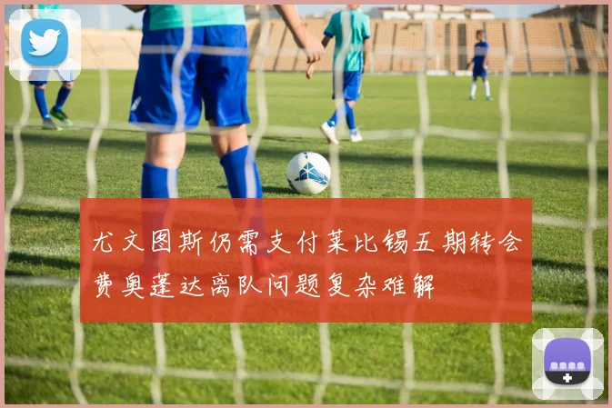 尤文图斯仍需支付莱比锡五期转会费奥蓬达离队问题复杂难解