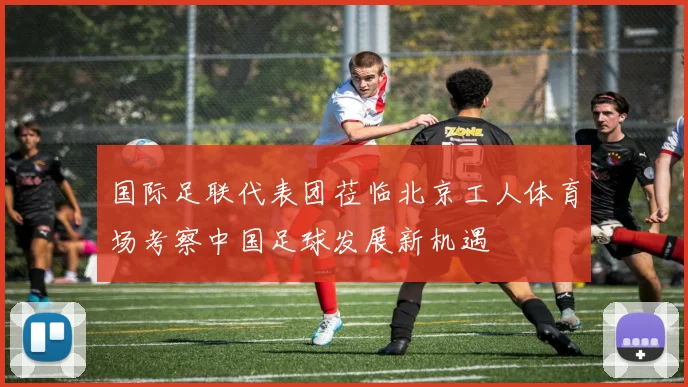 国际足联代表团莅临北京工人体育场考察中国足球发展新机遇