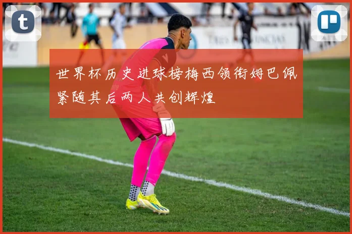 世界杯历史进球榜梅西领衔姆巴佩紧随其后两人共创辉煌